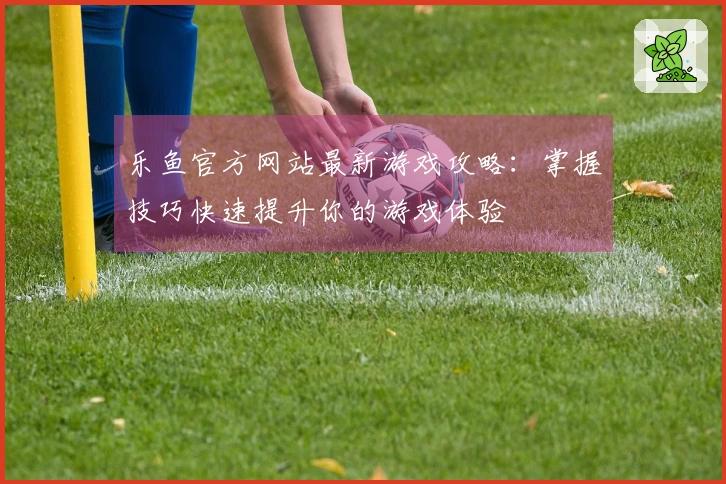 乐鱼官方网站最新游戏攻略：掌握技巧快速提升你的游戏体验