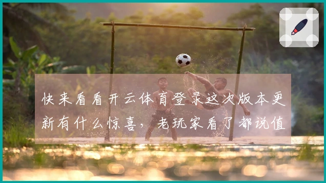 快来看看开云体育登录这次版本更新有什么惊喜，老玩家看了都说值！