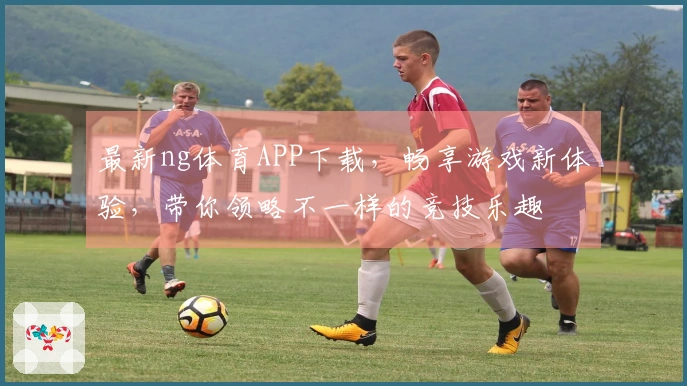 最新ng体育APP下载，畅享游戏新体验，带你领略不一样的竞技乐趣