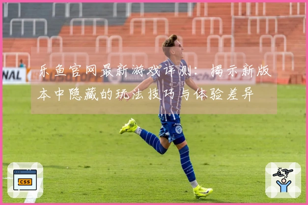 乐鱼官网最新游戏评测：揭示新版本中隐藏的玩法技巧与体验差异