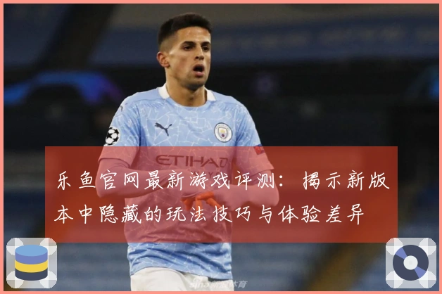 乐鱼官网最新游戏评测：揭示新版本中隐藏的玩法技巧与体验差异